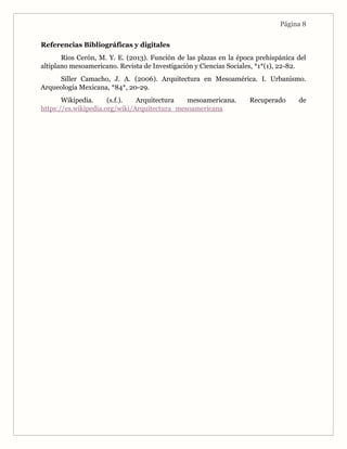 Página 8
Referencias Bibliográficas y digitales
Rios Cerón, M. Y. E. (2013). Función de las plazas en la época prehispánica del
altiplano mesoamericano. Revista de Investigación y Ciencias Sociales, *1*(1), 22-82.
Siller Camacho, J. A. (2006). Arquitectura en Mesoamérica. I. Urbanismo.
Arqueología Mexicana, *84*, 20-29.
Wikipedia. (s.f.). Arquitectura mesoamericana. Recuperado de
https://es.wikipedia.org/wiki/Arquitectura_mesoamericana
 