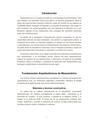 2
Introducción
Mesoamérica es un concepto acuñado por el antropólogo Paul Kirchhoff en 1943
para designar una superárea cultural que abarcó, en términos geográficos, desde el
centro del actual territorio mexicano hasta las costas del Pacífico en las regiones de
Guatemala, Belice, Honduras, El Salvador y el noroeste de Nicaragua. Esta región no
solo constituye una unidad geográfica, sino que representa el escenario en el que
florecieron algunas de las civilizaciones más complejas del continente americano
antes del contacto europeo.
El estudio de la arquitectura mesoamericana permite comprender no solo las
capacidades técnicas de estas sociedades, sino también su organización política, su
concepción del universo, su calendario sagrado y su relación con las fuerzas naturales
y sobrenaturales. Los centros urbanos mesoamericanos eran espacios ceremoniales y
de poder donde la arquitectura funcionaba como el lenguaje primordial a través del
cual la élite gobernante comunicaba su autoridad y su vínculo con lo divino.
El presente informe tiene como objetivo describir los fundamentos arquitectónicos
que caracterizaron a los principales centros urbanos del área mesoamericana,
explicar la evolución de sus asentamientos y estructuras a lo largo de los períodos
Preclásico, Clásico y Posclásico, e identificar los elementos más representativos que
distinguen a cada tradición cultural dentro de esta región.
Fundamentos Arquitectónicos de Mesoamérica
Los centros urbanos mesoamericanos compartieron un conjunto de fundamentos
arquitectónicos que, con variaciones regionales y temporales, definieron el paisaje
construido de la región durante más de tres milenios de historia.
Materiales y técnicas constructivas
La piedra fue el material predominante en la arquitectura monumental
mesoamericana. Se utilizaron principalmente la piedra caliza —abundante en la
Península de Yucatán— la roca volcánica o tezontle en el Altiplano Central, y el
basalto en la costa del Golfo. El estuco de cal fue ampliamente empleado para
recubrir superficies y permitir la aplicación de pinturas murales policromadas que
narraban escenas rituales, mitológicas e históricas.
 