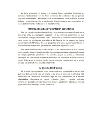 3
La tierra apisonada, el adobe y la madera fueron materiales frecuentes en
contextos habitacionales y en las fases tempranas de construcción de los grandes
conjuntos ceremoniales. La combinación de estos materiales con sofisticadas técnicas
de labra y ensamblaje permitió la construcción de estructuras de gran envergadura sin
el uso de herramientas metálicas ni de tracción animal.
Planificación urbana y orientación astronómica
Uno de los rasgos más notables de los centros urbanos mesoamericanos es la
coherencia entre la organización espacial y el conocimiento astronómico de sus
constructores. Los ejes de ciudades como Teotihuacán se orientaron deliberadamente
hacia puntos de significación cosmológica: la Calzada de los Muertos se desvía
aproximadamente 15° al este del norte geográfico, orientación que corresponde con el
ocultamiento de las Pléyades, grupo estelar de enorme importancia ritual.
Las plazas monumentales constituían el corazón de estos centros. Funcionaban
como espacios de congregación para las ceremonias religiosas y estaban delimitadas
por templos-pirámide, plataformas de ofrendas, juegos de pelota y estructuras
palaciegas. La composición respondía al concepto de axis mundi: el punto donde el
mundo de los vivos se conecta con los planos cósmicos, representado por el templo
principal o la pirámide más elevada del conjunto.
El sistema talud-tablero
La pirámide mesoamericana no es un cenotafio sino una plataforma escalonada
que sirve de basamento para un templo en su cima. El elemento constructivo más
identificativo de Teotihuacán, extendido luego por toda Mesoamérica, es el sistema
talud-tablero: alternancia de planos inclinados (talud) y paneles verticales
enmarcados que sobresalen del paramento (tablero). Los tableros albergaban relieves
que comunicaban mensajes rituales específicos.
 
