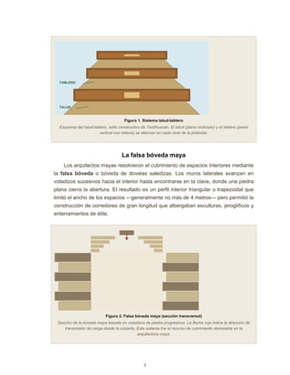 4
TALUD
TABLERO
Figura 1. Sistema talud-tablero
Esquema del talud-tablero, sello constructivo de Teotihuacán. El talud (plano inclinado) y el tablero (panel
vertical con relieve) se alternan en cada nivel de la pirámide.
La falsa bóveda maya
Los arquitectos mayas resolvieron el cubrimiento de espacios interiores mediante
la falsa bóveda o bóveda de dovelas saledizas. Los muros laterales avanzan en
voladizos sucesivos hacia el interior hasta encontrarse en la clave, donde una piedra
plana cierra la abertura. El resultado es un perfil interior triangular o trapezoidal que
limitó el ancho de los espacios —generalmente no más de 4 metros— pero permitió la
construcción de corredores de gran longitud que albergaban esculturas, jeroglíficos y
enterramientos de élite.
Figura 2. Falsa bóveda maya (sección transversal)
Sección de la bóveda maya basada en voladizos de piedra progresivos. La flecha roja indica la dirección de
transmisión de carga desde la cubierta. Este sistema fue el recurso de cubrimiento dominante en la
arquitectura maya.
 
