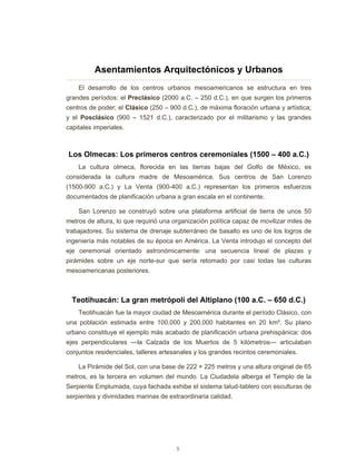 5
Asentamientos Arquitectónicos y Urbanos
El desarrollo de los centros urbanos mesoamericanos se estructura en tres
grandes períodos: el Preclásico (2000 a.C. – 250 d.C.), en que surgen los primeros
centros de poder; el Clásico (250 – 900 d.C.), de máxima floración urbana y artística;
y el Posclásico (900 – 1521 d.C.), caracterizado por el militarismo y las grandes
capitales imperiales.
Los Olmecas: Los primeros centros ceremoniales (1500 – 400 a.C.)
La cultura olmeca, florecida en las tierras bajas del Golfo de México, es
considerada la cultura madre de Mesoamérica. Sus centros de San Lorenzo
(1500-900 a.C.) y La Venta (900-400 a.C.) representan los primeros esfuerzos
documentados de planificación urbana a gran escala en el continente.
San Lorenzo se construyó sobre una plataforma artificial de tierra de unos 50
metros de altura, lo que requirió una organización política capaz de movilizar miles de
trabajadores. Su sistema de drenaje subterráneo de basalto es uno de los logros de
ingeniería más notables de su época en América. La Venta introdujo el concepto del
eje ceremonial orientado astronómicamente: una secuencia lineal de plazas y
pirámides sobre un eje norte-sur que sería retomado por casi todas las culturas
mesoamericanas posteriores.
Teotihuacán: La gran metrópoli del Altiplano (100 a.C. – 650 d.C.)
Teotihuacán fue la mayor ciudad de Mesoamérica durante el período Clásico, con
una población estimada entre 100,000 y 200,000 habitantes en 20 km². Su plano
urbano constituye el ejemplo más acabado de planificación urbana prehispánica: dos
ejes perpendiculares —la Calzada de los Muertos de 5 kilómetros— articulaban
conjuntos residenciales, talleres artesanales y los grandes recintos ceremoniales.
La Pirámide del Sol, con una base de 222 × 225 metros y una altura original de 65
metros, es la tercera en volumen del mundo. La Ciudadela alberga el Templo de la
Serpiente Emplumada, cuya fachada exhibe el sistema talud-tablero con esculturas de
serpientes y divinidades marinas de extraordinaria calidad.
 