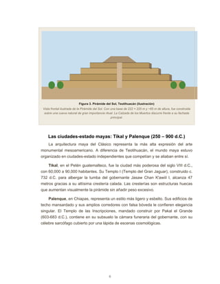 6
Figura 3. Pirámide del Sol, Teotihuacán (ilustración)
Vista frontal ilustrada de la Pirámide del Sol. Con una base de 222 × 225 m y ~65 m de altura, fue construida
sobre una cueva natural de gran importancia ritual. La Calzada de los Muertos discurre frente a su fachada
principal.
Las ciudades-estado mayas: Tikal y Palenque (250 – 900 d.C.)
La arquitectura maya del Clásico representa la más alta expresión del arte
monumental mesoamericano. A diferencia de Teotihuacán, el mundo maya estuvo
organizado en ciudades-estado independientes que competían y se aliaban entre sí.
Tikal, en el Petén guatemalteco, fue la ciudad más poderosa del siglo VIII d.C.,
con 60,000 a 90,000 habitantes. Su Templo I (Templo del Gran Jaguar), construido c.
732 d.C. para albergar la tumba del gobernante Jasaw Chan K'awiil I, alcanza 47
metros gracias a su altísima crestería calada. Las cresterías son estructuras huecas
que aumentan visualmente la pirámide sin añadir peso excesivo.
Palenque, en Chiapas, representa un estilo más ligero y esbelto. Sus edificios de
techo mansardado y sus amplios corredores con falsa bóveda le confieren elegancia
singular. El Templo de las Inscripciones, mandado construir por Pakal el Grande
(603-683 d.C.), contiene en su subsuelo la cámara funeraria del gobernante, con su
célebre sarcófago cubierto por una lápida de escenas cosmológicas.
 