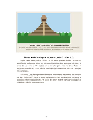 7
Figura 4. Templo I (Gran Jaguar), Tikal, Guatemala (ilustración)
El Templo I de Tikal, construido c. 732 d.C. Sus nueve plataformas escalonadas de 47 m culminan en un
santuario con crestería calada. Patrimonio de la Humanidad UNESCO desde 1979.
Monte Albán: La capital zapoteca (500 a.C. – 700 d.C.)
Monte Albán, en el Valle de Oaxaca, es uno de los primeros centros urbanos con
planificación deliberada sobre un promontorio artificial. Los zapotecas nivelaron la
cima de un cerro a 400 metros sobre el valle para crear la Gran Plaza, de
aproximadamente 300 × 200 metros, delimitada por plataformas, templos y palacios
monumentales.
El Edificio J, de planta pentagonal irregular orientada 45° respecto al eje principal,
ha sido interpretado como un observatorio astronómico para registrar el orto y el
ocaso de determinadas estrellas y la salida del sol en el cénit, fechas cruciales para el
calendario agrícola y ritual zapoteca.
 