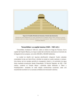 9
Figura 6. El Castillo (Pirámide de Kukulcán), Chichén Itzá (ilustración)
Pirámide de nueve plataformas con cuatro escalinatas de 91 peldaños (365 en total). Incorpora un preciso
calendario solar en su diseño. Declarada Patrimonio de la Humanidad en 1988 y una de las Siete Maravillas
del Mundo Moderno.
Tenochtitlan: La capital mexica (1325 – 1521 d.C.)
Tenochtitlan, fundada en 1325 d.C. sobre un islote en el lago de Texcoco, fue la
capital del Imperio Mexica y la mayor ciudad del continente americano al momento de
la llegada de los europeos, con entre 200,000 y 300,000 habitantes.
La ciudad se diseñó con rigurosa planificación ortogonal. Cuatro calzadas
conectaban la isla con tierra firme y dividían la ciudad en cuatro sectores o campan.
Una densa red de canales permitía la navegación interior y el suministro de agua
dulce mediante acueductos desde Chapultepec. El Recinto Sagrado, de 300 × 300
metros, contenía el Templo Mayor —pirámide doble dedicada a Tláloc y
Huitzilopochtli— ampliado en siete etapas constructivas sucesivas, cada una
recubriendo la anterior en un proceso simbólico de renovación cósmica.
 