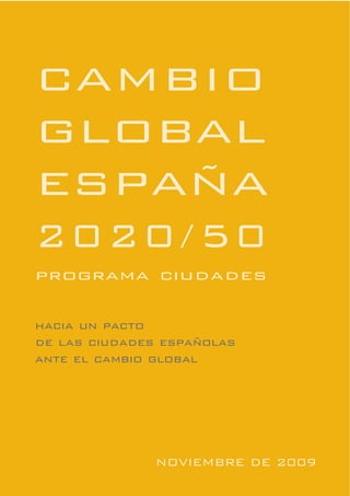 CAMBIO
GLOBAL
ESPAÑA
2020/50
programa ciudades

hacia un pacto
de las ciudades españolas
ante el cambio global




               NOVIEMBRE DE 2009
 