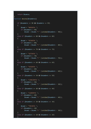 return $numce;
}
function decena($numdero){
if ($numdero >= 90 && $numdero <= 99)
{
$numd = "NOVENTA ";
if ($numdero > 90)
$numd = $numd."Y ".(unidad($numdero - 90));
}
else if ($numdero >= 80 && $numdero <= 89)
{
$numd = "OCHENTA ";
if ($numdero > 80)
$numd = $numd."Y ".(unidad($numdero - 80));
}
else if ($numdero >= 70 && $numdero <= 79)
{
$numd = "SETENTA ";
if ($numdero > 70)
$numd = $numd."Y ".(unidad($numdero - 70));
}
else if ($numdero >= 60 && $numdero <= 69)
{
$numd = "SESENTA ";
if ($numdero > 60)
$numd = $numd."Y ".(unidad($numdero - 60));
}
else if ($numdero >= 50 && $numdero <= 59)
{
$numd = "CINCUENTA ";
if ($numdero > 50)
$numd = $numd."Y ".(unidad($numdero - 50));
}
else if ($numdero >= 40 && $numdero <= 49)
{
$numd = "CUARENTA ";
if ($numdero > 40)
$numd = $numd."Y ".(unidad($numdero - 40));
}
else if ($numdero >= 30 && $numdero <= 39)
{
$numd = "TREINTA ";
if ($numdero > 30)
$numd = $numd."Y ".(unidad($numdero - 30));
}
else if ($numdero >= 20 && $numdero <= 29)
{
 