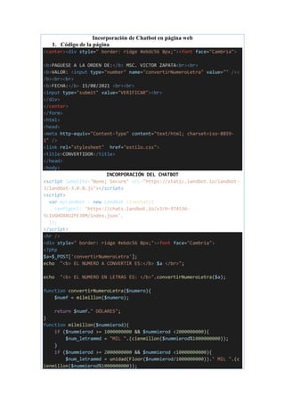 Incorporación de Chatbot en página web
1. Código de la página
<center><div style=" border: ridge #ebdc56 8px;"><font face="Cambria">
<b>PAGUESE A LA ORDEN DE:</b> MSC. VICTOR ZAPATA<br><br>
<b>VALOR: <input type="number" name="convertirNumeroLetra" value="" /><
/b><br><br>
<b>FECHA:</b> 15/08/2021 <br><br>
<input type="submit" value="VERIFICAR"><br>
</div>
</center>
</form>
<html>
<head>
<meta http-equiv="Content-Type" content="text/html; charset=iso-8859-
1" />
<link rel="stylesheet" href="estilo.css">
<title>CONVERTIDOR</title>
</head>
<body>
INCORPORACIÓN DEL CHATBOT
<script SameSite="None; Secure" src="https://static.landbot.io/landbot-
3/landbot-3.0.0.js"></script>
<script>
var myLandbot = new Landbot.Livechat({
configUrl: 'https://chats.landbot.io/v3/H-974536-
5L1VGHDXRU2FE3RM/index.json',
});
</script>
<hr />
<div style=" border: ridge #ebdc56 8px;"><font face="Cambria">
<?php
$a=$_POST['convertirNumeroLetra'];
echo "<b> EL NUMERO A CONVERTIR ES:</b> $a </br>";
echo "<b> EL NUMERO EN LETRAS ES: </b>".convertirNumeroLetra($a);
function convertirNumeroLetra($numero){
$numf = milmillon($numero);
return $numf." DÓLARES";
}
function milmillon($nummierod){
if ($nummierod >= 1000000000 && $nummierod <2000000000){
$num_letrammd = "MIL ".(cienmillon($nummierod%1000000000));
}
if ($nummierod >= 2000000000 && $nummierod <10000000000){
$num_letrammd = unidad(Floor($nummierod/1000000000))." MIL ".(c
ienmillon($nummierod%1000000000));
 