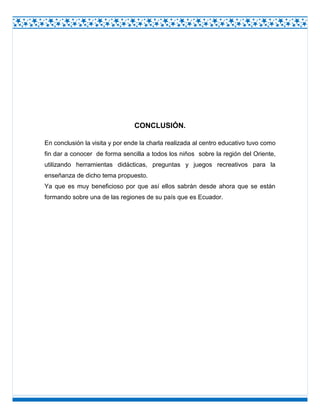CONCLUSIÓN.
En conclusión la visita y por ende la charla realizada al centro educativo tuvo como
fin dar a conocer de forma sencilla a todos los niños sobre la región del Oriente,
utilizando herramientas didácticas, preguntas y juegos recreativos para la
enseñanza de dicho tema propuesto.
Ya que es muy beneficioso por que así ellos sabrán desde ahora que se están
formando sobre una de las regiones de su país que es Ecuador.

 