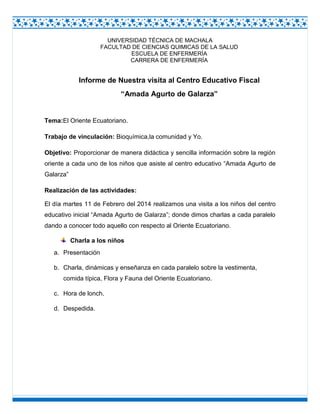 UNIVERSIDAD TÉCNICA DE MACHALA
FACULTAD DE CIENCIAS QUIMICAS DE LA SALUD
ESCUELA DE ENFERMERÍA
CARRERA DE ENFERMERÍA

Informe de Nuestra visita al Centro Educativo Fiscal
“Amada Agurto de Galarza”

Tema:El Oriente Ecuatoriano.
Trabajo de vinculación: Bioquímica,la comunidad y Yo.
Objetivo: Proporcionar de manera didáctica y sencilla información sobre la región
oriente a cada uno de los niños que asiste al centro educativo “Amada Agurto de
Galarza”
Realización de las actividades:
El día martes 11 de Febrero del 2014 realizamos una visita a los niños del centro
educativo inicial “Amada Agurto de Galarza”; donde dimos charlas a cada paralelo
dando a conocer todo aquello con respecto al Oriente Ecuatoriano.
Charla a los niños
a. Presentación
b. Charla, dinámicas y enseñanza en cada paralelo sobre la vestimenta,
comida típica, Flora y Fauna del Oriente Ecuatoriano.
c. Hora de lonch.
d. Despedida.

 