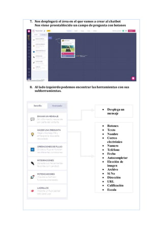 7. Nos desplegará el área en el que vamos a crear al chatbot
Nos viene preestablecido un campo de pregunta con botones
8. Al lado izquierdo podemos encontrar las herramientas con sus
subherramientas.
 Botones
 Texto
 Nombre
 Correo
electrónico
 Numero
 Teléfono
 Fecha
 Autocompletar
 Elección de
imagen
 Archivo
 Sí No
 Dirección
 URL
 Calificación
 Escala
 Desplega un
mensaje
 