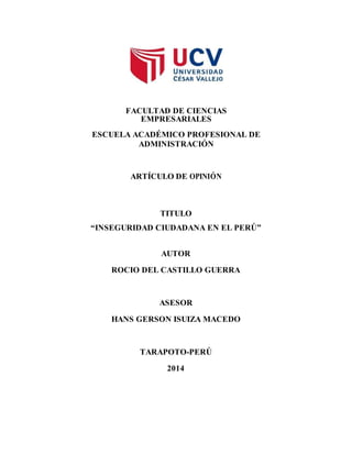 FACULTAD DE CIENCIAS 
EMPRESARIALES 
ESCUELA ACADÉMICO PROFESIONAL DE 
ADMINISTRACIÓN 
ARTÍCULO DE OPINIÓN 
TITULO 
“INSEGURIDAD CIUDADANA EN EL PERÚ” 
AUTOR 
ROCIO DEL CASTILLO GUERRA 
ASESOR 
HANS GERSON ISUIZA MACEDO 
TARAPOTO-PERÚ 
2014 
 