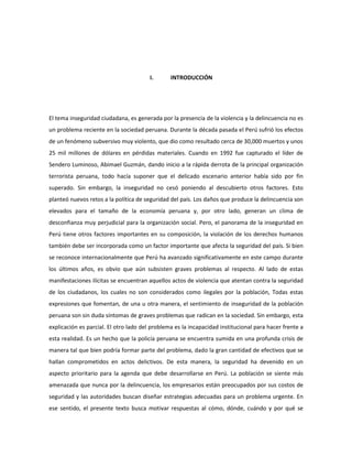 I. INTRODUCCIÓN 
El tema inseguridad ciudadana, es generada por la presencia de la violencia y la delincuencia no es 
un problema reciente en la sociedad peruana. Durante la década pasada el Perú sufrió los efectos 
de un fenómeno subversivo muy violento, que dio como resultado cerca de 30,000 muertos y unos 
25 mil millones de dólares en pérdidas materiales. Cuando en 1992 fue capturado el líder de 
Sendero Luminoso, Abimael Guzmán, dando inicio a la rápida derrota de la principal organización 
terrorista peruana, todo hacía suponer que el delicado escenario anterior había sido por fin 
superado. Sin embargo, la inseguridad no cesó poniendo al descubierto otros factores. Esto 
planteó nuevos retos a la política de seguridad del país. Los daños que produce la delincuencia son 
elevados para el tamaño de la economía peruana y, por otro lado, generan un clima de 
desconfianza muy perjudicial para la organización social. Pero, el panorama de la inseguridad en 
Perú tiene otros factores importantes en su composición, la violación de los derechos humanos 
también debe ser incorporada como un factor importante que afecta la seguridad del país. Si bien 
se reconoce internacionalmente que Perú ha avanzado significativamente en este campo durante 
los últimos años, es obvio que aún subsisten graves problemas al respecto. Al lado de estas 
manifestaciones ilícitas se encuentran aquellos actos de violencia que atentan contra la seguridad 
de los ciudadanos, los cuales no son considerados como ilegales por la población, Todas estas 
expresiones que fomentan, de una u otra manera, el sentimiento de inseguridad de la población 
peruana son sin duda síntomas de graves problemas que radican en la sociedad. Sin embargo, esta 
explicación es parcial. El otro lado del problema es la incapacidad institucional para hacer frente a 
esta realidad. Es un hecho que la policía peruana se encuentra sumida en una profunda crisis de 
manera tal que bien podría formar parte del problema, dado la gran cantidad de efectivos que se 
hallan comprometidos en actos delictivos. De esta manera, la seguridad ha devenido en un 
aspecto prioritario para la agenda que debe desarrollarse en Perú. La población se siente más 
amenazada que nunca por la delincuencia, los empresarios están preocupados por sus costos de 
seguridad y las autoridades buscan diseñar estrategias adecuadas para un problema urgente. En 
ese sentido, el presente texto busca motivar respuestas al cómo, dónde, cuándo y por qué se 
 