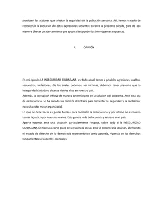 producen las acciones que afectan la seguridad de la población peruana. Así, hemos tratado de 
reconstruir la evolución de estas expresiones violentas durante la presente década, para de esa 
manera ofrecer un acercamiento que ayude al responder las interrogantes expuestas. 
II. OPINIÓN 
En mi opinión LA INSEGURIDAD CIUDADANA es todo aquel temor a posibles agresiones, asaltos, 
secuestros, violaciones, de los cuales podemos ser víctimas, debemos tener presente que la 
inseguridad ciudadana alcanza niveles altos en nuestro país. 
Además, la corrupción influye de manera determinante en la solución del problema. Ante esta ola 
de delincuencia, se ha creado los comités distritales para fomentar la seguridad y la confianza( 
necesita estar mejor organizado). 
Lo que se debe hacer es juntar fuerzas para combatir la delincuencia y por último no es bueno 
tomar la justicia por nuestras manos. Esto genera más delincuencia y retraso en el país. 
Aparte estamos ante una situación particularmente riesgosa, sobre todo si la INSEGURIDAD 
CIUDADANA se mezcla a corto plazo de la violencia social. Esto se encontraría solución, afirmando 
el estado de derecho de la democracia representativa como garantía, vigencia de los derechos 
fundamentales y aspectos esenciales. 
 