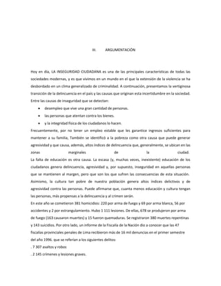 III. ARGUMENTACIÓN 
Hoy en día, LA INSEGURIDAD CIUDADANA es una de las principales características de todas las 
sociedades modernas, y es que vivimos en un mundo en el que la extensión de la violencia se ha 
desbordado en un clima generalizado de criminalidad. A continuación, presentamos la vertiginosa 
transición de la delincuencia en el país y las causas que originan esta incertidumbre en la sociedad. 
Entre las causas de inseguridad que se detectan: 
 desempleo que vive una gran cantidad de personas. 
 las personas que atentan contra los bienes. 
 y la integridad física de los ciudadanos lo hacen. 
Frecuentemente, por no tener un empleo estable que les garantice ingresos suficientes para 
mantener a su familia, También se identificó a la pobreza como otra causa que puede generar 
agresividad y que causa, además, altos índices de delincuencia que, generalmente, se ubican en las 
zonas marginales de la ciudad. 
La falta de educación es otra causa. La escasa (y, muchas veces, inexistente) educación de los 
ciudadanos genera delincuencia, agresividad y, por supuesto, inseguridad en aquellas personas 
que se mantienen al margen, pero que son los que sufren las consecuencias de esta situación. 
Asimismo, la cultura tan pobre de nuestra población genera altos índices delictivos y de 
agresividad contra las personas. Puede afirmarse que, cuanta menos educación y cultura tengan 
las personas, más propensas a la delincuencia y al crimen serán. 
En este año se cometieron 381 homicidios: 220 por arma de fuego y 69 por arma blanca, 56 por 
accidentes y 2 por estrangulamiento. Hubo 1 111 lesiones. De ellas, 678 se produjeron por arma 
de fuego (163 causaron muertes) y 15 fueron quemaduras. Se registraron 380 muertes repentinas 
y 143 suicidios. Por otro lado, un informe de la Fiscalía de la Nación dio a conocer que las 47 
fiscalías provinciales penales de Lima recibieron más de 16 mil denuncias en el primer semestre 
del año 1996. que se referían a los siguientes delitos: 
. 7 307 asaltos y robos 
. 2 145 crímenes y lesiones graves. 
 