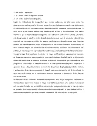 . 1 808 raptos y secuestros. 
. 1 367 delitos contra la seguridad pública. 
. 1 156 contra la administración pública. 
Según los indicadores de inseguridad que hemos elaborado, las diferencias entre los 
departamentos sugieren que los de mayor población y con ciudades más grandes, particularmente 
los departamentos con ciudades costeñas, presentan mayores niveles de inseguridad relativa. En 
otras zonas las estadísticas revelan una tendencia más estable si no decreciente. Esto estaría 
mostrando que el incremento de la inseguridad sería sobre todo un fenómeno urbano. Un análisis 
más desagregado de las cifras dentro de cada departamento, a nivel de provincias o de distritos, 
mostraría eso con mayor precisión. Hay algunas manifestaciones de delincuencia o de violencias 
urbanas que han ido ganando mayor protagonismo en los últimos años tanto en Lima como en 
otras ciudades del país. Los secuestros de muy corta duración, los asaltos a automóviles en vías 
públicas, la violencia juvenil expresada en barras bravas y pandillas3, la actividad de jóvenes en el 
transporte ilegal de drogas hacia el exterior y la mayor proliferación de lugares para el expendio 
de droga destacan como las principales de esas manifestaciones. En el vértice de la delincuencia 
urbana se encontraría la actividad de bandas ocasionales conformadas por asaltantes de alta 
peligrosidad. La tendencia en este sentido sería la de un mayor sofisticación para la preparación y 
ejecución de sus actos, el incremento en los niveles de violencia desplegados durante los mismos, 
y la disposición de armas con capacidad de fuego frecuentemente superior a la de los policías. En 
parte, esto sería posible por el enrolamiento en estas bandas de ex integrantes de las diversas 
fuerzas del orden. 
No debe descartarse como otra manifestación importante de la mayor inseguridad urbana en los 
últimos años a los mayores niveles de riesgo en el tráfico automotor. Lima y otras ciudades del 
país han sido afectadas por un notable crecimiento del parque automotor, por el ingreso masivo 
de unidades de transporte público frecuentemente inapropiadas para la seguridad del tráfico, y 
por la tensa competencia que estas unidades libran en las vías para captar a los pasajeros. 
 