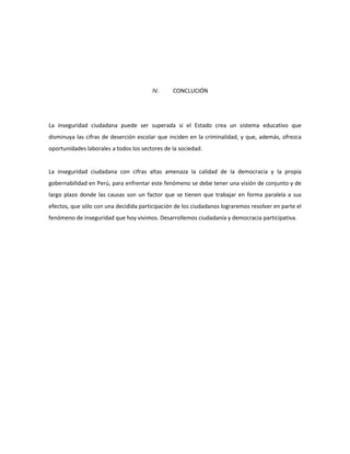 IV. CONCLUCIÓN 
La inseguridad ciudadana puede ser superada si el Estado crea un sistema educativo que 
disminuya las cifras de deserción escolar que inciden en la criminalidad, y que, además, ofrezca 
oportunidades laborales a todos los sectores de la sociedad. 
La inseguridad ciudadana con cifras altas amenaza la calidad de la democracia y la propia 
gobernabilidad en Perú, para enfrentar este fenómeno se debe tener una visión de conjunto y de 
largo plazo donde las causas son un factor que se tienen que trabajar en forma paralela a sus 
efectos, que sólo con una decidida participación de los ciudadanos lograremos resolver en parte el 
fenómeno de inseguridad que hoy vivimos. Desarrollemos ciudadanía y democracia participativa. 
 