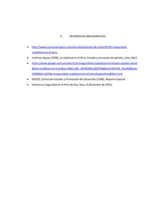V. REFERENCIAS BIBLIOGRAFICAS 
 http://www.connuestroperu.com/actualidad/punto-de-vista/35239-inseguridad-ciudadana- 
en-el-peru. 
 Instituto Apoyo (1998), La violencia en el Perú. Estudio y encuestas de opinión, Lima, Abril. 
 https://www.google.com.pe/search?q=inseguridad+ciudadana+en+el+peru+power+point 
&tbm=isch&source=lnms&sa=X&ei=yBS_U8rWIZWosQSThIBg&ved=0CAYQ_AUoAQ&biw= 
1366&bih=667#q=inseguridad+ciudadana+en+el+perudiapositivas&tbm=isch 
 DESCO, Centro de Estudios y Promoción del Desarrollo (1998), Reporte Especial. 
 Violencia y seguridad en el Perú de hoy, Nros. 8 (diciembre de 1991) 
