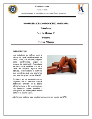 UNIVERSIDAD DEL
ATLANTICO
FACULTAD DE
INGENIERÍA
PROGRAMA DEBIOTECNOLOGÍA DETRANSFORMACIÓN DEPRODUCTOS
pecAGROPECUARIO
INFORME ELABORACION DE CHORIZO Y BUTIFARRA
Estudiante
Sareth Alvarez T.
Docente
Teresa Altamar
INTRODUCCION
Los embutidos se definen como la
mezcla de carne, principalmente de
cerdo, carne, sal de cura y algunos
otros condimentos según su
proceso de elaboración. Además de
su componente principal que es la
carne, se emplean algunos otros
aditivos, conservadores y químicos
que permitirán darle una apariencia
más atractiva y una mayor vida útil.
El chorizo es un embutido cárnico
originario de la península ibérica,
tradicional también en la cocina
latinoamericana y de otras regiones
con influencia cultural española y
portuguesa, en donde puede formar
parte de la cocina fusión.
A la hora de elaborar esta práctica tuvimos muy en cuenta las BPM
 