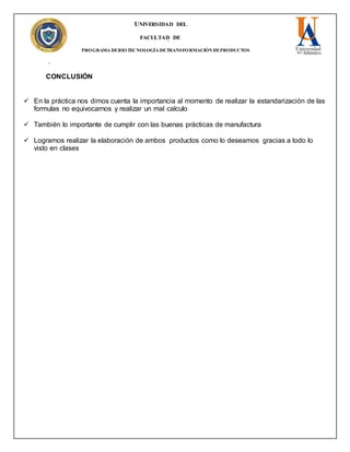 UNIVERSIDAD DEL
ATLANTICO
FACULTAD DE
INGENIERÍA
PROGRAMA DEBIOTECNOLOGÍA DETRANSFORMACIÓN DEPRODUCTOS
pecAGROPECUARIO
CONCLUSIÓN
 En la práctica nos dimos cuenta la importancia al momento de realizar la estandarización de las
formulas no equivocarnos y realizar un mal calculo
 También lo importante de cumplir con las buenas prácticas de manufactura
 Logramos realizar la elaboración de ambos productos como lo deseamos gracias a todo lo
visto en clases
 