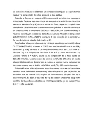 las cantidades relativas de cada fase. La composición del líquido L seguirá la línea
liquidus y la composición del sólido α seguirá la línea solidus.
Además, la fracción en peso de sólido α aumentará a medida que progresa el
enfriamiento. Para que todo esto ocurra, es necesario una redistribución de ambos
elementos aleantes (Cu y Ni) en cada una de las fases, según las composiciones
de equilibrio. Debe destacarse que la composición global de la aleación permanece
sin cambio durante el enfriamiento 35%wt Cu - 65%wt Ni), aun cuando el cobre y el
níquel se redistribuyan en cada una de las fases. Ejemplo: Aleación de composición
global C0 (35%wt de Ni). A 1250°C es el punto B y se encuentra en la región (α+L).
Se traza la isoterma a través de la región (α+L).
Para finalizar el ejemplo, si se parte de 100 kg de aleación de composición global
C0 (35%wtNi-65%wtCu) entonces a 1250°C esta aleación estará formada por 68 kg
de líquido L y 32 kg de sólido α. La composición del líquido L es CL (31.5%wt Ni-
68.5%wt Cu) y la composición del sólido α es CS (42.5%wt Ni-57.5%wt Cu).
Lisandro Ferrero 8 A 1250°C (punto c), la composición de la fase líquida es
32%wtNi-68%wtCu. La composición del sólido α es 43%wtNi-57%wtCu. En cuanto
a las cantidades relativas de cada fase, la regla de la palanca inversa indica que las
fracciones en peso para el líquido y el sólido α son 0.73 y 0.27, respectivamente.
Esto significa que si hipotéticamente se pudiese extraer cada uno de los cristales
de sólido α que se formaron en equilibrio y a esta temperatura, y se los pesaran, se
encontrará que se tiene un 27% en peso de sólido respecto del peso total de la
aleación original. Es decir, si se partió de 1kg de aleación (mezclando 350g de Ni
con 650g de Cu), entonces el sólido α a 1250°C pesará 270g (de los cuales 270g x
0.43 = 116.1g son de Ni).
 