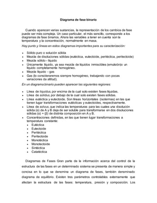 Diagrama de fase binario
Cuando aparecen varias sustancias, la representación de los cambios de fase
puede ser más compleja. Un caso particular, el más sencillo, corresponde a los
diagramas de fase binarios. Ahora las variables a tener en cuenta son la
temperatura y la concentración, normalmente en masa.
Hay punto y líneas en estos diagramas importantes para su caracterización:
 Sólido puro o solución sólida
 Mezcla de disoluciones sólidas (eutéctica, eutectoide, peritéctica, peritectoide)
 Mezcla sólido - líquido
 Únicamente líquido, ya sea mezcla de líquidos inmiscibles (emulsión)o un
líquido completamente homogéneo.
 Mezcla líquido - gas
 Gas (lo consideraremos siempre homogéneo, trabajando con pocas
variaciones da altitud).
En un diagrama binario pueden aparecer las siguientes regiones:
 Línea de liquidus, por encima de la cual solo existen fases líquidas.
 Línea de solidus, por debajo de la cual solo existen fases sólidas.
 Línea eutéctica y eutectoide. Son líneas horizontales (isotermas) en las que
tienen lugar transformaciones eutécticas y eutectoides, respectivamente.
 Línea de solvus, que indica las temperaturas para las cuales una disolución
sólida (α) de A y B deja de ser soluble para transformarse en dos disoluciones
sólidas (α) + (β) de distinta composición en A y B.
 Concentraciones definidas, en las que tienen lugar transformaciones a
temperatura constante:
 Eutéctica
 Eutectoide
 Peritéctica
 Peritectoide
 Monotéctica
 Monotectoide
 Sintéctica
 Catatéctica
Diagramas de Fases Gran parte de la información acerca del control de la
estructura de las fases en un determinado sistema se presenta de manera simple y
concisa en lo que se denomina un diagrama de fases, también denominado
diagrama de equilibrio. Existen tres parámetros controlables externamente que
afectan la estructura de las fases: temperatura, presión y composición. Los
 