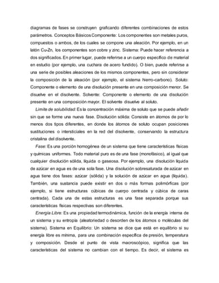 diagramas de fases se construyen graficando diferentes combinaciones de estos
parámetros. Conceptos BásicosComponente: Los componentes son metales puros,
compuestos o ambos, de los cuales se compone una aleación. Por ejemplo, en un
latón Cu-Zn, los componentes son cobre y zinc. Sistema: Puede hacer referencia a
dos significados. En primer lugar, puede referirse a un cuerpo específico de material
en estudio (por ejemplo, una cuchara de acero fundido). O bien, puede referirse a
una serie de posibles aleaciones de los mismos componentes, pero sin considerar
la composición de la aleación (por ejemplo, el sistema hierro-carbono). Soluto:
Componente o elemento de una disolución presente en una composición menor. Se
disuelve en el disolvente. Solvente: Componente o elemento de una disolución
presente en una composición mayor. El solvente disuelve al soluto.
Limite de solubilidad: Es la concentración máxima de soluto que se puede añadir
sin que se forme una nueva fase. Disolución sólida: Consiste en átomos de por lo
menos dos tipos diferentes, en donde los átomos de soluto ocupan posiciones
sustituciones o intersticiales en la red del disolvente, conservando la estructura
cristalina del disolvente.
Fase: Es una porción homogénea de un sistema que tiene características físicas
y químicas uniformes. Todo material puro es de una fase (monofásico), al igual que
cualquier disolución sólida, líquida o gaseosa. Por ejemplo, una disolución líquida
de azúcar en agua es de una sola fase. Una disolución sobresaturada de azúcar en
agua tiene dos fases: azúcar (sólida) y la solución de azúcar en agua (líquida).
También, una sustancia puede existir en dos o más formas polimórficas (por
ejemplo, si tiene estructuras cúbicas de cuerpo centrada y cúbica de caras
centrada). Cada una de estas estructuras es una fase separada porque sus
características físicas respectivas son diferentes.
Energía Libre: Es una propiedad termodinámica, función de la energía interna de
un sistema y su entropía (aleatoriedad o desorden de los átomos o moléculas del
sistema). Sistema en Equilibrio: Un sistema se dice que está en equilibrio si su
energía libre es mínima, para una combinación específica de presión, temperatura
y composición. Desde el punto de vista macroscópico, significa que las
características del sistema no cambian con el tiempo. Es decir, el sistema es
 