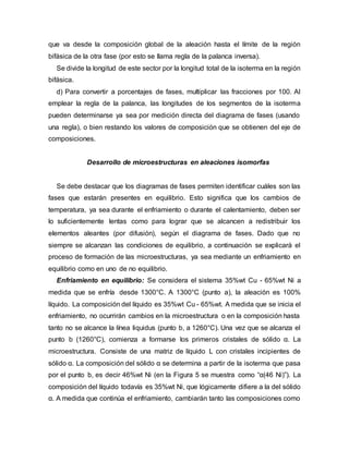 que va desde la composición global de la aleación hasta el límite de la región
bifásica de la otra fase (por esto se llama regla de la palanca inversa).
Se divide la longitud de este sector por la longitud total de la isoterma en la región
bifásica.
d) Para convertir a porcentajes de fases, multiplicar las fracciones por 100. Al
emplear la regla de la palanca, las longitudes de los segmentos de la isoterma
pueden determinarse ya sea por medición directa del diagrama de fases (usando
una regla), o bien restando los valores de composición que se obtienen del eje de
composiciones.
Desarrollo de microestructuras en aleaciones isomorfas
Se debe destacar que los diagramas de fases permiten identificar cuáles son las
fases que estarán presentes en equilibrio. Esto significa que los cambios de
temperatura, ya sea durante el enfriamiento o durante el calentamiento, deben ser
lo suficientemente lentas como para lograr que se alcancen a redistribuir los
elementos aleantes (por difusión), según el diagrama de fases. Dado que no
siempre se alcanzan las condiciones de equilibrio, a continuación se explicará el
proceso de formación de las microestructuras, ya sea mediante un enfriamiento en
equilibrio como en uno de no equilibrio.
Enfriamiento en equilibrio: Se considera el sistema 35%wt Cu - 65%wt Ni a
medida que se enfría desde 1300°C. A 1300°C (punto a), la aleación es 100%
líquido. La composición del líquido es 35%wt Cu - 65%wt. A medida que se inicia el
enfriamiento, no ocurrirán cambios en la microestructura o en la composición hasta
tanto no se alcance la línea liquidus (punto b, a 1260°C). Una vez que se alcanza el
punto b (1260°C), comienza a formarse los primeros cristales de sólido α. La
microestructura. Consiste de una matriz de líquido L con cristales incipientes de
sólido α. La composición del sólido α se determina a partir de la isoterma que pasa
por el punto b, es decir 46%wt Ni (en la Figura 5 se muestra como “α(46 Ni)”). La
composición del líquido todavía es 35%wt Ni, que lógicamente difiere a la del sólido
α. A medida que continúa el enfriamiento, cambiarán tanto las composiciones como
 