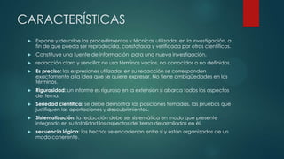 CARACTERÍSTICAS
 Expone y describe los procedimientos y técnicas utilizadas en la investigación, a
fin de que pueda ser reproducida, constatada y verificada por otros científicos.
 Constituye una fuente de información para una nueva investigación.
 redacción clara y sencilla: no usa términos vacíos, no conocidos o no definidos.
 Es preciso: las expresiones utilizadas en su redacción se corresponden
exactamente a la idea que se quiere expresar. No tiene ambigüedades en los
términos.
 Rigurosidad: un informe es riguroso en la extensión si abarca todos los aspectos
del tema.
 Seriedad científica: se debe demostrar las posiciones tomadas, las pruebas que
justifiquen las aportaciones y descubrimientos.
 Sistematización: la redacción debe ser sistemática en modo que presente
integrado en su totalidad los aspectos del tema desarrollados en él.
 secuencia lógica: los hechos se encadenan entre sí y están organizados de un
modo coherente.
 
