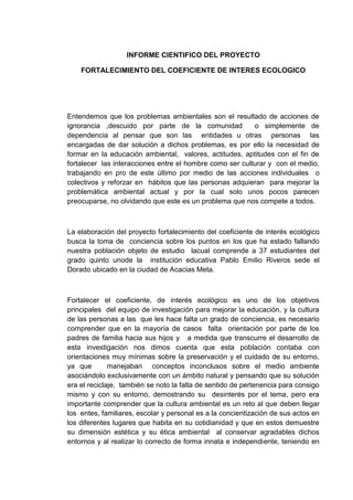 INFORME CIENTIFICO DEL PROYECTO

    FORTALECIMIENTO DEL COEFICIENTE DE INTERES ECOLOGICO




Entendemos que los problemas ambientales son el resultado de acciones de
ignorancia ,descuido por parte de la comunidad            o simplemente de
dependencia al pensar que son las entidades u otras personas las
encargadas de dar solución a dichos problemas, es por ello la necesidad de
formar en la educación ambiental, valores, actitudes, aptitudes con el fin de
fortalecer las interacciones entre el hombre como ser culturar y con el medio,
trabajando en pro de este último por medio de las acciones individuales o
colectivos y reforzar en hábitos que las personas adquieran para mejorar la
problemática ambiental actual y por la cual solo unos pocos parecen
preocuparse, no olvidando que este es un problema que nos compete a todos.



La elaboración del proyecto fortalecimiento del coeficiente de interés ecológico
busca la toma de conciencia sobre los puntos en los que ha estado fallando
nuestra población objeto de estudio lacual comprende a 37 estudiantes del
grado quinto unode la institución educativa Pablo Emilio Riveros sede el
Dorado ubicado en la ciudad de Acacias Meta.



Fortalecer el coeficiente, de interés ecológico es uno de los objetivos
principales del equipo de investigación para mejorar la educación, y la cultura
de las personas a las que les hace falta un grado de conciencia, es necesario
comprender que en la mayoría de casos falta orientación por parte de los
padres de familia hacia sus hijos y a medida que transcurre el desarrollo de
esta investigación nos dimos cuenta que esta población contaba con
orientaciones muy mínimas sobre la preservación y el cuidado de su entorno,
ya que        manejaban conceptos inconclusos sobre el medio ambiente
asociándolo exclusivamente con un ámbito natural y pensando que su solución
era el reciclaje, también se noto la falta de sentido de pertenencia para consigo
mismo y con su entorno, demostrando su desinterés por el tema, pero era
importante comprender que la cultura ambiental es un reto al que deben llegar
los entes, familiares, escolar y personal es a la concientización de sus actos en
los diferentes lugares que habita en su cotidianidad y que en estos demuestre
su dimensión estética y su ética ambiental al conservar agradables dichos
entornos y al realizar lo correcto de forma innata e independiente, teniendo en
 