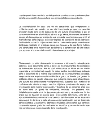 cuenta que el único resultado será el grado de conciencia que pueden emplear
para la preservación de una cultura mas ambientalista que dependiente.



La caracterización de cada uno de los estudiantes que comprenden la
población objeto de estudio, es de vital importancia ya que nos permitió
empezar desde cero, en la búsqueda de una cultura ambientalista, o por el
contrario continuar en el desarrollo de esta si ya existe, de manera paralela se
ejecuto el diagnostico por medio de una encuesta, que también nos sirvió al
mismo tiempo para empezar a conocer el grado de coeficiente de los padres de
familia de la población objeto de estudio los cuales seria apoyo y continuidad
del trabajo realizado en el colegio desde sus hogares y de esta forma hubiera
una continuidad en la incentivación del cambio y la construcción de una cultura
que aportara al proceso de formación de cada uno de sus hijos.




El documento consiste básicamente en presentar la información más relevante
obtenida, tanto documental como, a través de los instrumentos de recolección
de información aplicados. Por lo cual introducimos al lector en un marco
referencial y conceptual del estudio de estas, explica la metodología aplicada
para el desarrollo de la misma, especialmente de los instrumentos aplicados,
luego se da una amplia caracterización de el grado de interés que genera la
población objeto de estudio y los entes que rodean la misma para el cambio de
una cultura mas ambientalista y comprometedora, buscando que fortalecer el
coeficiente de interés ecológico sea los objetivos principales del equipo de
investigación para mejorar la educación, y la cultura de las personas a las que
les hace falta un grado de conciencia, después               se presenta mas
detalladamente cada unos de los planes de acciones y de cada una de las
praxis que se tuvieron en cuenta para el desarrollo del mismo, junto con la
aplicabilidad de instrumentos de la recolección de información allí se especifica
esto con el fin de llevar a cabo el proceso de investigación que se desarrolla
como cualitativa y cuantitativa, además se muestran valoraciones que permitirá
comprender que el grado de coeficiente en los niños y padres de familia que
nos permitieron un mejor desarrollo de la investigación.
 