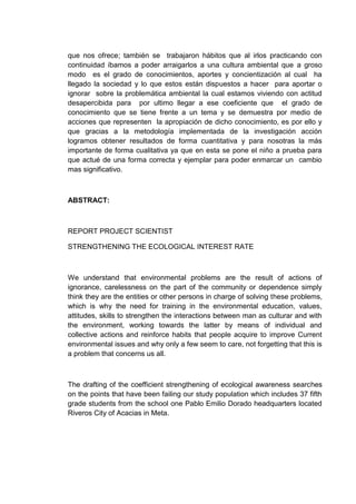 que nos ofrece; también se trabajaron hábitos que al irlos practicando con
continuidad íbamos a poder arraigarlos a una cultura ambiental que a groso
modo es el grado de conocimientos, aportes y concientización al cual ha
llegado la sociedad y lo que estos están dispuestos a hacer para aportar o
ignorar sobre la problemática ambiental la cual estamos viviendo con actitud
desapercibida para por ultimo llegar a ese coeficiente que el grado de
conocimiento que se tiene frente a un tema y se demuestra por medio de
acciones que representen la apropiación de dicho conocimiento, es por ello y
que gracias a la metodología implementada de la investigación acción
logramos obtener resultados de forma cuantitativa y para nosotras la más
importante de forma cualitativa ya que en esta se pone el niño a prueba para
que actué de una forma correcta y ejemplar para poder enmarcar un cambio
mas significativo.



ABSTRACT:



REPORT PROJECT SCIENTIST

STRENGTHENING THE ECOLOGICAL INTEREST RATE



We understand that environmental problems are the result of actions of
ignorance, carelessness on the part of the community or dependence simply
think they are the entities or other persons in charge of solving these problems,
which is why the need for training in the environmental education, values,
attitudes, skills to strengthen the interactions between man as culturar and with
the environment, working towards the latter by means of individual and
collective actions and reinforce habits that people acquire to improve Current
environmental issues and why only a few seem to care, not forgetting that this is
a problem that concerns us all.



The drafting of the coefficient strengthening of ecological awareness searches
on the points that have been failing our study population which includes 37 fifth
grade students from the school one Pablo Emilio Dorado headquarters located
Riveros City of Acacias in Meta.
 