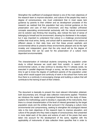 Strengthen the coefficient of ecological interest is one of the main objectives of
the research team to improve education, and culture of the people they need a
degree of consciousness, one must understand that in most cases lack
guidance by parents to their children and as development proceeds of this
research we realized that this population had very minimal guidance on the
preservation and care of their environment, and they handled unfinished
concepts associating environmental exclusively with the natural environment
and its solution was thinking that recycling, also noticed the lack of sense of
belonging to himself and his environment, showing his disinterest in the subject,
but it was important to understand that culture is a challenge environmental
entities that must arrive, family, and school staff to awareness of his actions at
different places in their daily lives and that these proven aesthetic and
environmental ethics to preserve these environments pleasant and do the right
innately and independent, given that the only result will be the degree of
consciousness that can be used for the preservation of a culture more
dependent environmentalist.



The characterization of individual students comprising the population under
study is critical because we could start from scratch, in search of an
environmental culture, or else continue to develop this if it already exists, be
executed in parallel diagnosis through a survey, we also served at the same
time to get to know the degree of coefficient parents of the population under
study which would support and continuity of work in the school from home and
thus there is a continuity in encouraging change and building a culture that will
contribute to the training of each of their children.




The document is basically to present the most relevant information obtained,
both documentary and, through data collection instruments applied. Therefore
we introduce the reader into a conceptual framework and the study of these,
explains the methodology used to develop it, especially of the instruments, then
there is a broad characterization of the level of interest generated by the target
population study and the entities that surround it for changing a culture more
environmental and compromising, seeking to strengthen the ecological interest
ratio is the main objectives of the research team to improve education, and
culture of the people who they need a degree of consciousness, then presented
in more detail each of the plans and actions of each of the praxis that were
taken into account for the development of the same, together with the
applicability of instruments of data collection there specifies that in order to
 