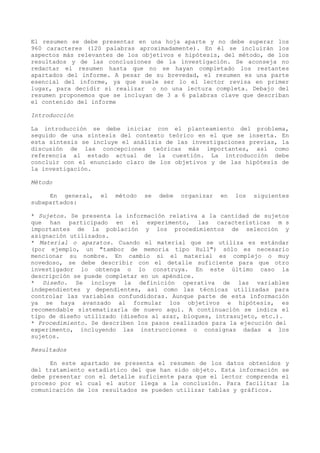 El resumen se debe presentar en una hoja aparte y no debe superar los
960 caracteres (120 palabras aproximadamente). En él se incluirán los
aspectos más relevantes de los objetivos e hipótesis, del método, de los
resultados y de las conclusiones de la investigación. Se aconseja no
redactar el resumen hasta que no se hayan completado los restantes
apartados del informe. A pesar de su brevedad, el resumen es una parte
esencial del informe, ya que suele ser lo el lector revisa en primer
lugar, para decidir si realizar o no una lectura completa. Debajo del
resumen proponemos que se incluyan de 3 a 6 palabras clave que describan
el contenido del informe

Introducción

La introducción se debe iniciar con el planteamiento del problema,
seguido de una síntesis del contexto teórico en el que se inserta. En
esta síntesis se incluye el análisis de las investigaciones previas, la
discusión de las concepciones teóricas más importantes, así como
referencia al estado actual de la cuestión. La introducción debe
concluir con el enunciado claro de los objetivos y de las hipótesis de
la investigación.

Método

     En general,   el   método   se   debe   organizar   en   los   siguientes
subapartados:

* Sujetos. Se presenta la información relativa a la cantidad de sujetos
que han participado en el experimento, las características m s
importantes de la población y los procedimientos de selección y
asignación utilizados.
* Material o aparatos. Cuando el material que se utiliza es estándar
(por ejemplo, un "tambor de memoria tipo Hull") sólo es necesario
mencionar su nombre. En cambio si el material es complejo o muy
novedoso, se debe describir con el detalle suficiente para que otro
investigador lo obtenga o lo construya. En este último caso la
descripción se puede completar en un apéndice.
* Diseño. Se incluye la definición operativa de las variables
independientes y dependientes, así como las técnicas utilizadas para
controlar las variables confundidoras. Aunque parte de esta información
ya se haya avanzado al formular los objetivos e hipótesis, es
recomendable sistematizarla de nuevo aquí. A continuación se indica el
tipo de diseño utilizado (diseños al azar, bloques, intrasujeto, etc.).
* Procedimiento. Se describen los pasos realizados para la ejecución del
experimento, incluyendo las instrucciones o consignas dadas a los
sujetos.

Resultados

     En este apartado se presenta el resumen de los datos obtenidos y
del tratamiento estadístico del que han sido objeto. Esta información se
debe presentar con el detalle suficiente para que el lector comprenda el
proceso por el cual el autor llega a la conclusión. Para facilitar la
comunicación de los resultados se pueden utilizar tablas y gráficos.
 