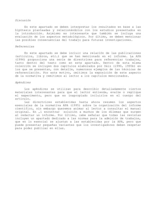 Discusión

     En este apartado se deben interpretar los resultados en base a las
hipótesis planteadas y relacionándolos con los estudios presentados en
la introducción. Asimismo es interesante que también se incluya una
evaluación de los aspectos metodológicos. Por último, se deben mencionar
las posibles consecuencias del trabajo para futuras investigaciones.

Referencias

     En este apartado se debe incluir una relación de las publicaciones
(artículos, libros, etc.) que se han mencionado en el informe. La APA
(1994) proporciona una serie de directrices para referenciar trabajos,
tanto dentro del texto como en este apartado. Dentro de esta misma
colección se incluyen dos capítulos elaborados por Sáiz (l990, l995b) en
los que se presentan, con detalle, numerosos ejemplos de las técnicas de
referenciación. Por este motivo, omitimos la exposición de este aspecto
de la normativa y remitimos al lector a los capítulos mencionados.

Apéndices

     Los apéndices se utilizan para describir detalladamente ciertos
materiales interesantes para que el lector entienda, evalúe o replique
el experimento, pero que es inapropiado incluirlos en el cuerpo del
artículo.
     Las directrices establecidas hasta ahora resumen los aspectos
esenciales de la normativa APA (l995) sobre la organización del informe
científico, sin embargo queremos animar al lector a consultar el manual
original. En ‚l encontrar solución a muchos de los dilemas que surgen
al redactar un informe. Por último, cabe señalar que todas las revistas
incluyen un apartado dedicado a las normas para la admisión de trabajos,
que en lo esencial se ajustan a las establecidas por la APA, pero que
puede presentar pequeñas variantes que los investigadores deben respetar
para poder publicar en ellas.
 