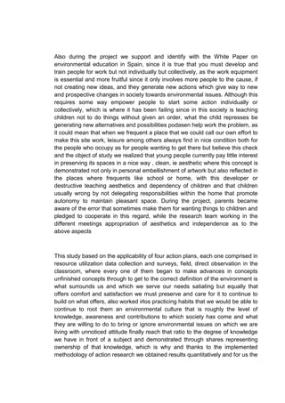 Also during the project we support and identify with the White Paper on
environmental education in Spain, since it is true that you must develop and
train people for work but not individually but collectively, as the work equipment
is essential and more fruitful since it only involves more people to the cause, if
not creating new ideas, and they generate new actions which give way to new
and prospective changes in society towards environmental issues. Although this
requires some way empower people to start some action individually or
collectively, which is where it has been failing since in this society is teaching
children not to do things without given an order, what the child represses be
generating new alternatives and possibilities podasen help work the problem, as
it could mean that when we frequent a place that we could call our own effort to
make this site work, leisure among others always find in nice condition both for
the people who occupy as for people wanting to get there but believe this check
and the object of study we realized that young people currently pay little interest
in preserving its spaces in a nice way , clean, ie aesthetic where this concept is
demonstrated not only in personal embellishment of artwork but also reflected in
the places where frequents like school or home, with this developer or
destructive teaching aesthetics and dependency of children and that children
usually wrong by not delegating responsibilities within the home that promote
autonomy to maintain pleasant space. During the project, parents became
aware of the error that sometimes make them for wanting things to children and
pledged to cooperate in this regard, while the research team working in the
different meetings appropriation of aesthetics and independence as to the
above aspects



This study based on the applicability of four action plans, each one comprised in
resource utilization data collection and surveys, field, direct observation in the
classroom, where every one of them began to make advances in concepts
unfinished concepts through to get to the correct definition of the environment is
what surrounds us and which we serve our needs satiating but equally that
offers comfort and satisfaction we must preserve and care for it to continue to
build on what offers, also worked irlos practicing habits that we would be able to
continue to root them an environmental culture that is roughly the level of
knowledge, awareness and contributions to which society has come and what
they are willing to do to bring or ignore environmental issues on which we are
living with unnoticed attitude finally reach that ratio to the degree of knowledge
we have in front of a subject and demonstrated through shares representing
ownership of that knowledge, which is why and thanks to the implemented
methodology of action research we obtained results quantitatively and for us the
 