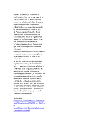 siquiera los científicos y los médicos
profesionales. Pero eso no logra que él se
extravié: Sabe que las dietas sin carne
pueden ser saludables, incluso deseables,
para algunas personas. Por ejemplo:
a) Los hombres con un gen transportador
de hierro estarán mejor sin carne roja.
b) Porque es probable que las dietas
vegetarianas contengan menos grasa
saturada que las dietas no vegetarianas,
pueden ser preferibles para las personas
con hipercolesterolemia familiar.
c) los vegetales contienen fitoquímicos
que parecen proteger contra el cáncer
colorectal.
d) Homocisteinemia (homocisteína elevada
en plasma) aproximadamente duplica el
riesgo de enfermedad de las arterias
coronarias.
e) Algunas personas encuentran que el
vegetarianismo les ayuda a controlar su
peso. El vegetarianismo tiende a facilitar el
control del peso porque es una forma de
restricción de comida; y en nuestra
sociedad sobrealimentada, la restricción de
comida es una ventaja a menos que ella
ocasione un déficit de algún nutriente
esencial. Sin embargo, uno no necesita
eliminar la carne de la dieta por cualquiera
de las razones anteriores. Al parecer, es el
amplio consumo de frutas y vegetales, no
la exclusión de la carne, lo que hace al
vegetarianismo saludable.
Bibliografia
http://www.unionvegetariana.org/sites/de
fault/files/adjuntos/IMPACTO_en_SALUD.p
df
http://biblioweb.sindominio.net/esceptico
s/vegetarianismo.html
 