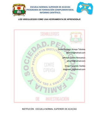 ESCUELA NORMAL SUPERIOR DE ACACIAS 
PROGRAMA DE FORMACIÓN COMPLEMENTARIA. 
INFORME CIENTÍFICO. 
LOS VIDEOJUEGOS COMO UNA HERRAMIENTA DE APRENDIZAJE 
David Santiago Amaya Tabares 
dsat100@hotmail.com 
Jeferson Castro Roncancio 
jefca14@hotmail.com 
Diego Fernando Santos 
diegosan_0@hotmail.com 
INSTITUCIÓN ESCUELA NORMAL SUPERIOR DE ACACÍAS 
 