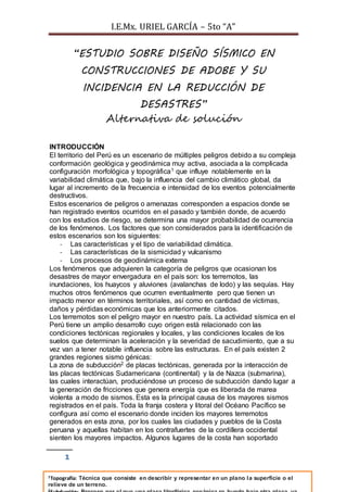 I.E.Mx. URIEL GARCÍA – 5to “A” 
1 
“ESTUDIO SOBRE DISEÑO SÍSMICO EN 
CONSTRUCCIONES DE ADOBE Y SU 
INCIDENCIA EN LA REDUCCIÓN DE 
DESASTRES” 
Alternativa de solución 
INTRODUCCIÓN 
El territorio del Perú es un escenario de múltiples peligros debido a su compleja 
conformación geológica y geodinámica muy activa, asociada a la complicada 
configuración morfológica y topográfica1 que influye notablemente en la 
variabilidad climática que, bajo la influencia del cambio climático global, da 
lugar al incremento de la frecuencia e intensidad de los eventos potencialmente 
destructivos. 
Estos escenarios de peligros o amenazas corresponden a espacios donde se 
han registrado eventos ocurridos en el pasado y también donde, de acuerdo 
con los estudios de riesgo, se determina una mayor probabilidad de ocurrencia 
de los fenómenos. Los factores que son considerados para la identificación de 
estos escenarios son los siguientes: 
- Las características y el tipo de variabilidad climática. 
- Las características de la sismicidad y vulcanismo 
- Los procesos de geodinámica externa 
Los fenómenos que adquieren la categoría de peligros que ocasionan los 
desastres de mayor envergadura en el país son: los terremotos, las 
inundaciones, los huaycos y aluviones (avalanchas de lodo) y las sequías. Hay 
muchos otros fenómenos que ocurren eventualmente pero que tienen un 
impacto menor en términos territoriales, así como en cantidad de víctimas, 
daños y pérdidas económicas que los anteriormente citados. 
Los terremotos son el peligro mayor en nuestro país. La actividad sísmica en el 
Perú tiene un amplio desarrollo cuyo origen está relacionado con las 
condiciones tectónicas regionales y locales, y las condiciones locales de los 
suelos que determinan la aceleración y la severidad de sacudimiento, que a su 
vez van a tener notable influencia sobre las estructuras. En el país existen 2 
grandes regiones sismo génicas: 
La zona de subducción2 de placas tectónicas, generada por la interacción de 
las placas tectónicas Sudamericana (continental) y la de Nazca (submarina), 
las cuales interactúan, produciéndose un proceso de subducción dando lugar a 
la generación de fricciones que genera energía que es liberada de marea 
violenta a modo de sismos. Esta es la principal causa de los mayores sismos 
registrados en el país. Toda la franja costera y litoral del Océano Pacífico se 
configura así como el escenario donde inciden los mayores terremotos 
generados en esta zona, por los cuales las ciudades y pueblos de la Costa 
peruana y aquellas habitan en los contrafuertes de la cordillera occidental 
sienten los mayores impactos. Algunos lugares de la costa han soportado 
1Topografía: Técnica que consiste en describir y representar en un plano la superficie o el 
relieve de un terreno. 
2Subducción: Proceso por el que una placa litosférica oceánica se hunde bajo otra placa, ya 
 