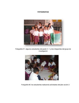 FOTOGRAFIAS




Fotografia # 1: algunos estudiantes del grado 3 -1 y dos integrantes del grupo de
                                  investigacion




        Fotografia #2: los estudiantes realizando actividades del plan acción 2
 