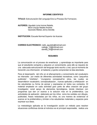 INFORME CIENTIFICO

TITULO: Estructuración Del Lengueje Ene Le Proceso De Formacion.


AUTORES: Agudelo Loria Ivonne Natalia.
        Mora Urquijo Natalia Andrea
        Quevedo Matias Jenny Danelly


INSTITUCION: Escuela Normal Superior de Acacias



CORREO ELECTRONICO: natik_agudelo@hotmail.com
                   natikgp_12@hotmail.com
                   danelly_93@hotmail.com


                                    RESUMEN


La comunicación en el proceso de enseñanza y aprendizaje es importante para
que el estudiante comparta y adquiera un conocimiento, para ello se requiere de
una adecuada estructuración del lenguaje tanto escrito u oral, que al momento de
transmitir una información el hablante y oyente comprendan la idea abordada.

Para el desempeño del niño en el afianzamiento y conocimiento del vocabulario
se intercedio por medio de diferentes actividades recreativas, como “pequeños
publicista”, “chefsitos”, “crucigrama conceptual”en otros, las cuales se
desarrollaron vocabulario, conceptualizacion , nuevas aptitudes y enfatización en
los estudiantes su forma de pensar y expresarse en todos sus contextos. El
material empleado en cada actividad gran parte de ellos creacion del grupo
investigador, conel apoyo de elementos tecnológicos, donde intectúan con
programas que dan un avance a la solucion mas en la problemática. Las
actividades de aplicación elaborado por los niños como los carteles con dibujos,
publicidad, frases redactadas por los niños, es una manera de evidenciar el
avance en la problemática y brindar a los estudiantes materiales y espacios para
expresar sus ideas.

La metodología aplicada es la investigación acción un método para resolver
situaciones conflictivas donde el individuo es el principal responsable, realiza una
 