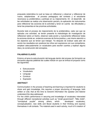 propuesta sistemática la cual se basa en reflexionar y observar y reflexionar de
nuevo, adaptandose       al proceso pedagogico del contexto y el estudiante
reconozca su problemática y participe en su mejoramiento. En el desarrollo de
las actividades se realiza una observación parcial y la aplicación de instrumentos
para reflexionar las acciones de la actividad y tener en cuenta las dificultades y
tener las presentes en las proximas actividades.

Durante todo el proceso de mejoramiento de la problemática, cada vez que se
aplicaba una actividad, se tenian presente la metodologia de investigación de
reflexionar sobre un hecho, observar cada acción y nuevamente reflexionar todas
la acciones donde se evidencia avances de forma positiva, y asi mismo atención a
los aspectos que se tenian que trabajar. Ya después de evaluar cada plan de
acción los resultados son positivos los niños son expresivos con sus compañeros,
emplean adecuadamente un vocabulario para escribir cuentos y explicar alguna
idea y la construcción del conceptos.


PALABRAS CLAVES

Entorno al tema la estructuración del lenguaje dentro del proceso de formación se
encuentra algunas palabras las cuales indican en que se enfoca el proyecto como
las siguientes:


       Estructuración
       Vocabulario
       Lenguaje
       Construir
       Expresión

ABSTRACT

Communication in the process of teaching and learning is important for students to
share and gain knowledge, this requires a proper structuring of language, both
written or oral, that at the time to transmit information the speaker and listener
understand the idea addressed.
For the child's performance in securing and knowledge of vocabulary interceded
through different recreational activities such as "small government", "little chefs",
"conceptual puzzle" among others, which                    developed vocabulary,
conceptualization, new skills and Boost students in their thinking and express
themselves in all contexts. The material used in each activity, much of it creation of
 