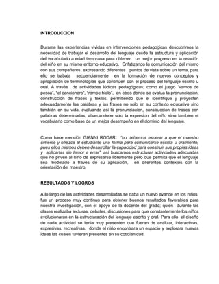 INTRODUCCION


Durante las experiencias vividas en intervenciones pedagogicas descubrimos la
necesidad de trabajar el desarrollo del lenguaje desde la estructura y aplicación
del vocabulario a edad temprana para obtener un mejor progreso en la relación
del niño en su mismo entorno educativo. Enfatizando la comunicación del mismo
con sus compañeros, expresando diferentes puntos de vista sobre un tema, para
ello se trabaja secuencialmente en la formación de nuevos conceptos y
apropiación de terminologías que continúen con el proceso del lenguaje escrito u
oral. A través de actividades lúdicas pedagógicas; como el juego “vamos de
pesca”, “el cancionero”, “rompe hielo”, en otros donde se evalua la pronunciación,
construcción de frases y textos, permitiendo que el identifique y proyecten
adecuadamente las palabras y las frases no solo en su contexto educativo sino
también en su vida, evaluando asi la pronunciacion, construccion de frases con
palabras determinadas, abarcandono solo la expresion del niño sino tambien el
vocabulario como base de un mejos desempeño en el dominio del lenguaje.


Como hace mención GIANNI RODARI “no debemos esperar a que el maestro
cimente y ofrezca al estudiante una forma para comunicarse escrita u oralmente,
pues ellos mismos deben desarrollar la capacidad para construir sus propias ideas
y aplicarlas sin temor a errar”, así buscamos estructurar actividades adecuadas
que no priven al niño de expresarse libremente pero que permita que el lenguaje
sea modelado a través de su aplicación, en diferentes contextos con la
orientación del maestro.


RESULTADOS Y LOGROS

A lo largo de las actividades desarrolladas se daba un nuevo avance en los niños,
fue un proceso muy continuo para obtener buenos resultados favorables para
nuestra investigación, con el apoyo de la docente del grado; quien durante las
clases realizaba lecturas, debates, discusiones para que constantemente los niños
evolucionaran en la estructuración del lenguaje escrito y oral. Para ello el diseño
de cada actividad se tenia muy presenten que fueran de analizar, interactivas,
expresivas, recreativas, donde el niño encontrara un espacio y explorara nuevas
ideas las cuales tuvieran presentes en su cotidianidad.
 