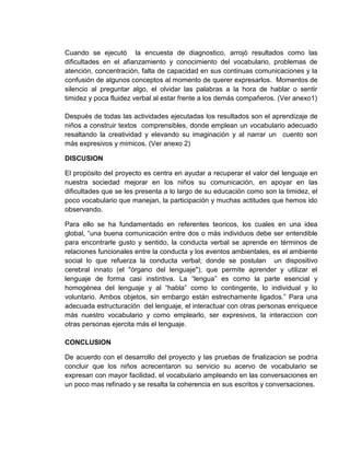 Cuando se ejecutó la encuesta de diagnostico, arrojó resultados como las
dificultades en el afianzamiento y conocimiento del vocabulario, problemas de
atención, concentración, falta de capacidad en sus continuas comunicaciones y la
confusión de algunos conceptos al momento de querer expresarlos. Momentos de
silencio al preguntar algo, el olvidar las palabras a la hora de hablar o sentir
timidez y poca fluidez verbal al estar frente a los demás compañeros. (Ver anexo1)

Después de todas las actividades ejecutadas los resultados son el aprendizaje de
niños a construir textos comprensibles, donde emplean un vocabulario adecuado
resaltando la creatividad y elevando su imaginación y al narrar un cuento son
más expresivos y mimicos. (Ver anexo 2)

DISCUSION

El propósito del proyecto es centra en ayudar a recuperar el valor del lenguaje en
nuestra sociedad mejorar en los niños su comunicación, en apoyar en las
dificultades que se les presenta a lo largo de su educación como son la timidez, el
poco vocabulario que manejan, la participación y muchas actitudes que hemos ido
observando.

Para ello se ha fundamentado en referentes teoricos, los cuales en una idea
global, “una buena comunicación entre dos o más individuos debe ser entendible
para encontrarle gusto y sentido, la conducta verbal se aprende en términos de
relaciones funcionales entre la conducta y los eventos ambientales, es el ambiente
social lo que refuerza la conducta verbal; donde se postulan un dispositivo
cerebral innato (el "órgano del lenguaje"), que permite aprender y utilizar el
lenguaje de forma casi instintiva. La “lengua” es como la parte esencial y
homogénea del lenguaje y al “habla” como lo contingente, lo individual y lo
voluntario. Ambos objetos, sin embargo están estrechamente ligados.” Para una
adecuada estructuración del lenguaje, el interactuar con otras personas enriquece
más nuestro vocabulario y como emplearlo, ser expresivos, la interaccion con
otras personas ejercita más el lenguaje.

CONCLUSION

De acuerdo con el desarrollo del proyecto y las pruebas de finalizacion se podria
concluir que los niños acrecentaron su servicio su acervo de vocabulario se
expresan con mayor facilidad, el vocabulario ampleando en las conversaciones en
un poco mas refinado y se resalta la coherencia en sus escritos y conversaciones.
 