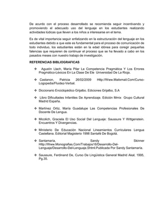 De acurdo con el proceso desarrollado se recomienda seguir incentivando y
promoviendo el adecuado uso del lenguaje en los estudiantes realizando
actividades lúdicas que lleven a los niños a interesarse en el tema.

Es de vital importancia seguir enfatizando en la estructuración del lenguaje en los
estudiantes debido a que este es fundamental para el proceso de comunicación de
todo individuo, los estudiantes están en la edad idónea para coregir pequeñas
falencias que requieren de continuar el proceso que se ha llevado a cabo en los
pasados meses con nuestro trabajo de investigación.

REFERENCIAS BIBLIOGRAFICAS

       Agustín Llach, María Pilar La Competencia Pragmática Y Los Errores
       Pragmático-Léxicos En La Clase De Ele Universidad De La Rioja.

    Castanon,     Patricia    26/02/2009       Http://Www.Mailxmail.Com/Curso-
     Logopedia/Fluidez-Verbal.

    Diccionario Enciclopédico Grijalbo. Ediciones Grijalbo, S.A

    Libro Dificultades Infantiles De Aprendizaje. Edición Mmix Grupo Cultural
     Madrid España.

    Martínez Ortiz, María Guadalupe Las Competencias Profesionales De
     Docente De Lengua.

    Micolich, Graciela El Uso Social Del Lenguaje: Saussure Y Wittgenstein.
     Encuentros Y Divergencias.

    Ministerio De Educación Nacional Lineamientos Curriculares Lengua
     Castellana. Editorial Magisterio 1998 Santafé De Bogotá.

    Santamaría,                        Sandy                        Skinner
     Http://Www.Monografias.Com/Trabajos16/Desarrollo-Del-
     Lenguaje/Desarrollo-Del-Lenguaje.Shtml.Publicada Por Sandy Santamaría.

    Saussure, Ferdinand De, Curso De Lingüística General Madrid Akal, 1995,
     Pg.35.
 