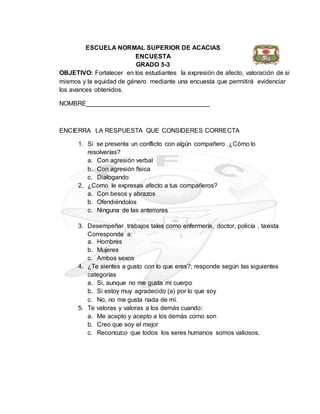 ESCUELA NORMAL SUPERIOR DE ACACIAS
ENCUESTA
GRADO 5-3
OBJETIVO: Fortalecer en los estudiantes la expresión de afecto, valoración de si
mismos y la equidad de género mediante una encuesta que permitirá evidenciar
los avances obtenidos.
NOMBRE___________________________________
ENCIERRA LA RESPUESTA QUE CONSIDERES CORRECTA
1. Si se presenta un conflicto con algún compañero ¿Cómo lo
resolverías?
a. Con agresión verbal
b. Con agresión física
c. Dialogando
2. ¿Como le expresas afecto a tus compañeros?
a. Con besos y abrazos
b. Ofendiéndolos
c. Ninguna de las anteriores
3. Desempeñar trabajos tales como enfermería, doctor, policía , taxista
Corresponde a:
a. Hombres
b. Mujeres
c. Ambos sexos
4. ¿Te sientes a gusto con lo que eres?; responde según las siguientes
categorías
a. Si, aunque no me gusta mi cuerpo
b. Si estoy muy agradecido (a) por lo que soy
c. No, no me gusta nada de mí.
5. Te valoras y valoras a los demás cuando:
a. Me acepto y acepto a los demás como son
b. Creo que soy el mejor
c. Reconozco que todos los seres humanos somos valiosos.
 