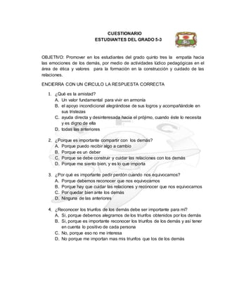 CUESTIONARIO
ESTUDIANTES DEL GRADO 5-3
OBJETIVO: Promover en los estudiantes del grado quinto tres la empatía hacia
las emociones de los demás, por medio de actividades lúdico pedagógicas en el
área de ética y valores para la formación en la construcción y cuidado de las
relaciones.
ENCIERRA CON UN CIRCULO LA RESPUESTA CORRECTA
1. ¿Qué es la amistad?
A. Un valor fundamental para vivir en armonía
B. el apoyo incondicional alegrándose de sus logros y acompañándole en
sus tristezas
C. ayuda directa y desinteresada hacia el prójimo, cuando éste lo necesita
y es digno de ella
D. todas las anteriores
2. ¿Porque es importante compartir con los demás?
A. Porque puedo recibir algo a cambio
B. Porque es un deber
C. Porque se debe construir y cuidar las relaciones con los demás
D. Porque me siento bien, y es lo que importa
3. ¿Por qué es importante pedir perdón cuando nos equivocamos?
A. Porque debemos reconocer que nos equivocamos
B. Porque hay que cuidar las relaciones y reconocer que nos equivocamos
C. Por quedar bien ante los demás
D. Ninguna de las anteriores
4. ¿Reconocer los triunfos de los demás debe ser importante para mí?
A. Si, porque debemos alegrarnos de los triunfos obtenidos por los demás
B. Si, porque es importante reconocer los triunfos de los demás y así tener
en cuenta lo positivo de cada persona
C. No, porque eso no me interesa
D. No porque me importan mas mis triunfos que los de los demás
 