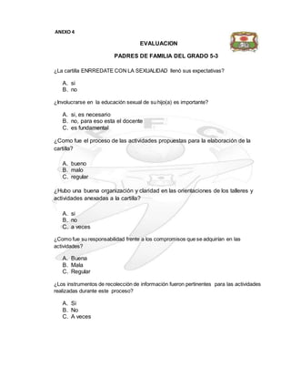 EVALUACION
PADRES DE FAMILIA DEL GRADO 5-3
¿La cartilla ENRREDATE CON LA SEXUALIDAD llenó sus expectativas?
A. si
B. no
¿Involucrarse en la educación sexual de su hijo(a) es importante?
A. si, es necesario
B. no, para eso esta el docente
C. es fundamental
¿Como fue el proceso de las actividades propuestas para la elaboración de la
cartilla?
A. bueno
B. malo
C. regular
¿Hubo una buena organización y claridad en las orientaciones de los talleres y
actividades anexadas a la cartilla?
A. si
B. no
C. a veces
¿Como fue su responsabilidad frente a los compromisos que se adquirían en las
actividades?
A. Buena
B. Mala
C. Regular
¿Los instrumentos de recolección de información fueron pertinentes para las actividades
realizadas durante este proceso?
A. Si
B. No
C. A veces
ANEXO 4
 