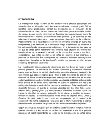 INTRODUCCIÓN
La investigación surgió a partir de los espacios en la práctica pedagógica del
semestre dos en el grado cuarto tres que actualmente cursan el grado 5-3 se
identifico como problemática central las dificultades en la formación de la
sexualidad de los niños; de esta manera se utilizó como primera instancia diarios
de campo, lo que permito reconocer las falencias más predominantes como: la
depreciación de sí mismos, discriminación entre géneros y los conflictos en las
relaciones interpersonales para tener un primer diagnostico de la población.
Posteriormente en la revalidación se abordó el problema teniendo en cuenta los
componentes y las funciones de la sexualidad surge la necesidad de involucrar a
los padres de familia como primeros pedagogos en la formación de sus hijos, es
así que se utilizó como instrumento una encuesta cuyo objetivo era conocer las
características de la educación sexual que le brindan los padres a sus hijos,
comprobando que estos orientan a los niños de acuerdo a sus creencias y
patrones de formación. Por consiguiente se plantearon diferentes estrategias de
mejoramiento basadas en la Investigación acción que permite abordar hechos
sociales y dar posibles soluciones.
La investigación acción propuesta inicialmente por Kurt Lewin es mixta; lo cual
permite presentar los resultados de manera cualitativa y cuantitativa; contiene
cuatro fases en forma de espiral; planificación ejecución reflexión y evaluación, lo
que implica que estas se repitan para llevar a cabo los planes de acción y así
contribuir de forma favorable en el proceso investigativo; las líneas que se abordan
en la investigación son tres: familia, sociedad y pedagogía didáctica; este proyecto
hace énfasis en la líneas familia teniendo en cuenta el desarrollo del niño y la
pedagogía didáctica a partir de los métodos y estrategias. Esta investigación se
desarrolla teniendo en cuenta la técnicas utilizadas con los niños tales como:
talleres lúdico pedagógicos que comprendieron diferentes acciones donde se
trabajó la identidad de género, valoración de si mismo, y equidad de género;
también se realizó la trasversalización en las áreas de Español, Ética, Cívica y
Ciencias Sociales, teniendo en cuenta los componentes, las funciones de la
sexualidad y la matriz pedagógica propuesta por el MEN; involucrando a padres
de familia en la sensibilización y capacitación denominada escuela de padres.
Según los estudios realizados por los autores Master William y Virginia Johnson
quienes afirman que los padres no hablan con sinceridad a sus hijos permite
reconocer el papel trascendental de estos en la formación de los niños como
 