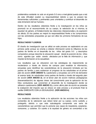 problemática existente no solo en el grado 5-3 sino a nivel global puesto que a raíz
de esta dificultad evaden su responsabilidad debido a que no poseen las
herramientas suficientes y pertinentes para orientarlos y contribuir al desarrollo de
esta dimensión del ser humano;
Dentro de los resultados obtenidos frente a la investigación en los niños se
promovió en el reconocimiento de su cuerpo, la valoración de sí mismos, la
equidad de género, el fortalecimiento las relaciones interpersonales y la expresión
de afecto; En los padres se mejoró la responsabilidad frente a los compromisos
con las actividades propuestas ya que son ellos los primeros formadores de sus
hijos.
RESULTADOS Y LOGROS
El diseño de investigación que se utilizó en este proceso es exploratorio en una
primera parte porque se orienta a obtener información sobre la influencia de los
padres de familia en el desarrollo de los niños del grado 5-3 y descriptivo
comparativo porque describe la educación sexual desde la posición de los niños
como agentes que están siendo afectados por la falta de información y que
impiden la formación en la sexualidad.
Los resultados que se obtuvieron con las estrategias de mejoramiento se
recolectaron a través de diarios de campos para revalidar la información,
encuestas para identificar las características de la educación brindada por los
padres de familia y para evidenciar el progreso de los estudiantes en el primer
plan de acción (VER ANEXO 1), cuestionario y encuestas con el fin de demostrar
el avance tanto de estudiantes como padres de familia a través del segundo plan
de acción (VER ANEXO 2), en el tercer plan de acción matrices pedagógicas
(trasversalización) de algunas áreas del conocimiento para la aplicación de los
hilos conductores que conciernen al desarrollo de la investigación donde se
utilizaron cuestionarios (VER ANEXO 3) y como ultimo plan de acción se presenta
la evaluación del impacto que se obtuvo en este proceso y el producto final; la
cartilla ENRESATE CON LA SEXUALIDAD. (VER ANEXO 4).
RESULTADOS
Los resultados obtenidos frente a la aplicación de las acciones: los niños son
consientes de la valoración que deben tener por su cuerpo; como cuidarlo, y
protegerlo; debido a que esta subcategoría comprende una serie de
características que permiten que la persona sea capaz de respetarse, aceptarse,
conocerse, y cuidarse. En cuanto a la equidad de género se concientizó a los
 