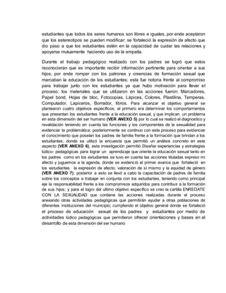 estudiantes que todos los seres humanos son libres e iguales, por ende aceptaron
que los estereotipos se pueden modificar; se fortaleció la expresión de afecto que
dio paso a que los estudiantes estén en la capacidad de cuidar las relaciones y
apoyarse mutuamente haciendo uso de la empatía.
Durante el trabajo pedagógico realizado con los padres se logró que estos
reconocieran que es importante recibir información pertinente para orientar a sus
hijos; por ende romper con los patrones y creencias de formación sexual que
marcaban la educación de los estudiantes; esta fue notoria frente al compromiso
para trabajar junto con los estudiantes ya que hubo motivación para llevar el
proceso; los materiales que se utilizaron en las acciones fueron: Marcadores,
Papel bond, Hojas de bloc, Fotocopias, Lápices, Colores, Plastilina, Temperas,
Computador, Lapiceros, Borrador, libros. Para alcanzar el objetivo general se
plantearon cuatro objetivos específicos; el primero era determinar los comportamientos
que presentan los estudiantes frente a la educación sexual, y que implican un problema
en esta dimensión del ser humano (VER ANEXO 5) por lo cual se realizó el diagnostico y
revalidación teniendo en cuenta las funciones y los componentes de la sexualidad para
evidenciar la problemática; posteriormente se continuo con este proceso para evidenciar
el conocimiento que poseían los padres de familia frente a la formación que brindan a los
estudiantes; donde se utilizó la encuesta que permitió un análisis concreto en este
aspecto (VER ANEXO 6), esta investigación permitió Diseñar experiencias y estrategias
lúdico- pedagógicas para lograr un aprendizaje que oriente la educación sexual tanto en
los padres como en los estudiantes se tuvo en cuenta las acciones tituladas expreso mi
afecto y juguemos a la agenda, donde se evidenció el primer avance que fortaleció en
los estudiantes la expresión de afecto, valoración de sí mismo y la equidad de género
(VER ANEXO 7); posterior a esto se llevó a cabo la capacitación de padres de familia
sobre los conceptos a trabajar en conjunta con los estudiantes, teniendo como principal
eje la responsabilidad frente a los compromisos adquiridos para contribuir a la formación
de sus hijos; y para el logro del ultimo objetivo específico se creo la cartilla ENREDATE
CON LA SEXUALIDAD que contiene las acciones realizadas durante el proceso
anexando otras actividades pedagógicas que permitirán ayudar a otras poblaciones de
diferentes instituciones del municipio; cumpliendo el objetivo general donde se fortaleció
el proceso de educación sexual de los padres y estudiantes por medio de
actividades lúdico pedagógicas que permitieron ofrecer orientaciones y bases en el
desarrollo de esta dimensión del ser humano
 